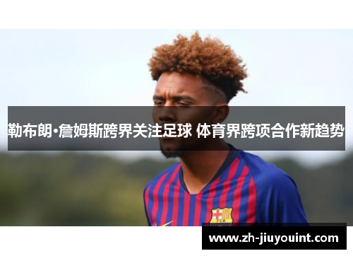 勒布朗·詹姆斯跨界关注足球 体育界跨项合作新趋势